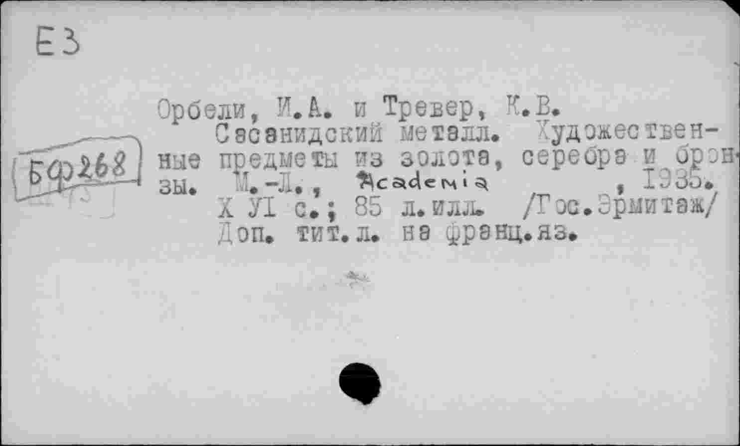 ﻿ЕЗ

Орбели, И. А. и Тревер, К.В.
Сасэнидский металл. Художественные предметы из зелота, серебра и брэн ЗЫ. ’.-Л. ,	, I33ü.
X УІ с»; 85 л.илл. /Гос.Эрмитаж/ Доп. тит.л. на (рранц.яз.